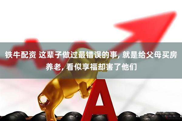 铁牛配资 这辈子做过最错误的事, 就是给父母买房养老, 看似享福却害了他们