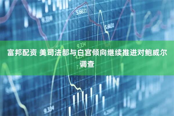 富邦配资 美司法部与白宫倾向继续推进对鲍威尔调查