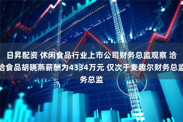 日昇配资 休闲食品行业上市公司财务总监观察 洽洽食品胡晓燕薪酬为4334万元 仅次于麦趣尔财务总监