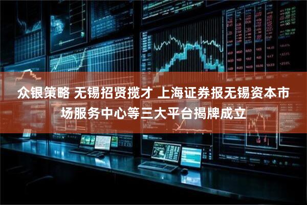 众银策略 无锡招贤揽才 上海证券报无锡资本市场服务中心等三大平台揭牌成立