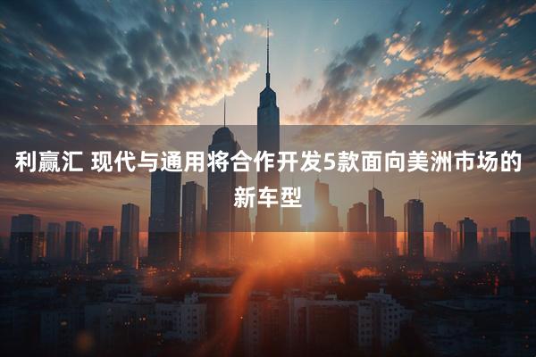 利赢汇 现代与通用将合作开发5款面向美洲市场的新车型