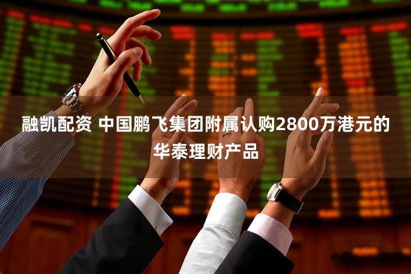 融凯配资 中国鹏飞集团附属认购2800万港元的华泰理财产品