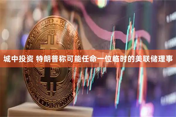 城中投资 特朗普称可能任命一位临时的美联储理事