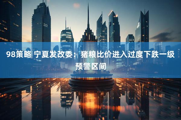 98策略 宁夏发改委：猪粮比价进入过度下跌一级预警区间