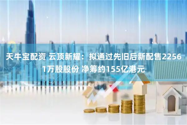 天牛宝配资 云顶新耀：拟通过先旧后新配售22561万股股份 净筹约155亿港元