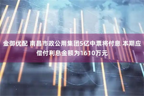 金御优配 南昌市政公用集团5亿中票将付息 本期应偿付利息金额为1610万元