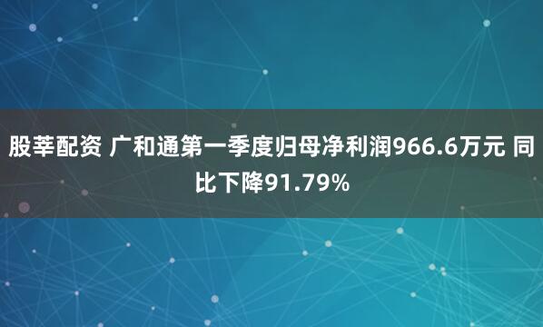 股莘配资 广和通第一季度归母净利润966.6万元 同比下降91.79%