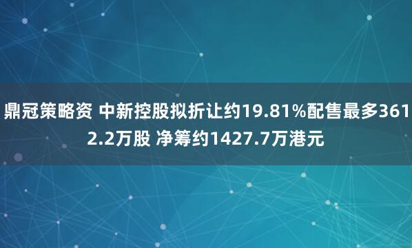鼎冠策略资 中新控股拟折让约19.81%配售最多3612.2万股 净筹约1427.7万港元