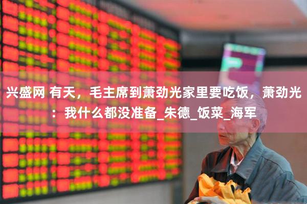 兴盛网 有天，毛主席到萧劲光家里要吃饭，萧劲光：我什么都没准备_朱德_饭菜_海军