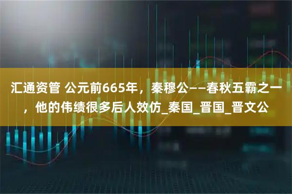 汇通资管 公元前665年，秦穆公——春秋五霸之一，他的伟绩很多后人效仿_秦国_晋国_晋文公