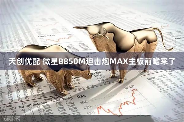 天创优配 微星B850M迫击炮MAX主板前瞻来了