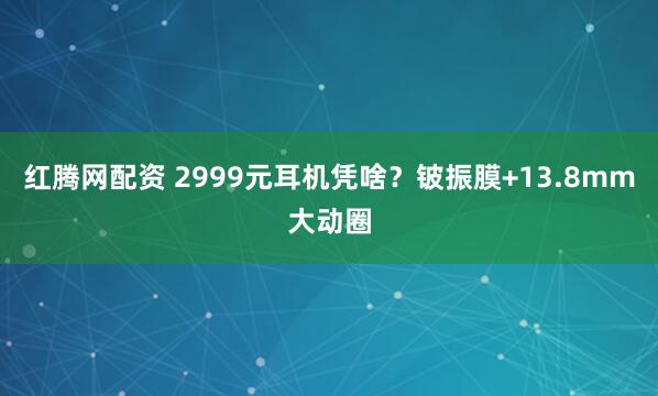 红腾网配资 2999元耳机凭啥？铍振膜+13.8mm大动圈