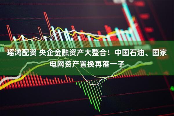 瑶鸿配资 央企金融资产大整合！中国石油、国家电网资产置换再落一子