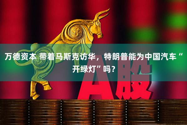 万德资本 带着马斯克访华，特朗普能为中国汽车“开绿灯”吗？