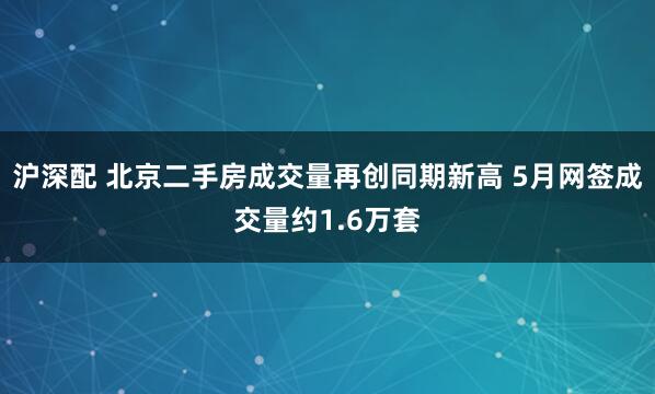 沪深配 北京二手房成交量再创同期新高 5月网签成交量约1.6万套