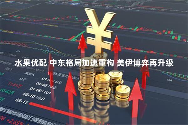 水果优配 中东格局加速重构 美伊博弈再升级