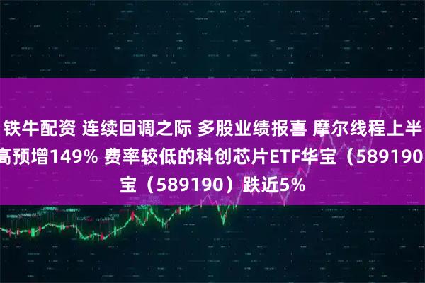 铁牛配资 连续回调之际 多股业绩报喜 摩尔线程上半年营收最高预增149% 费率较低的科创芯片ETF华宝(589190)跌近5%