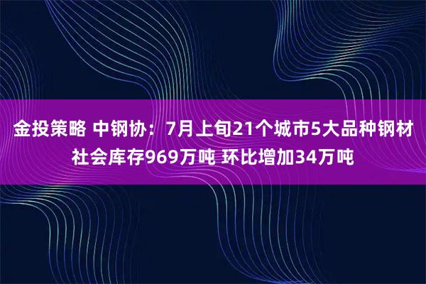 金投策略 中钢协:7月上旬21个城市5大品种钢材社会库存969万吨 环比增加34万吨