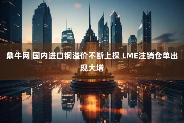 鼎牛网 国内进口铜溢价不断上探 LME注销仓单出现大增
