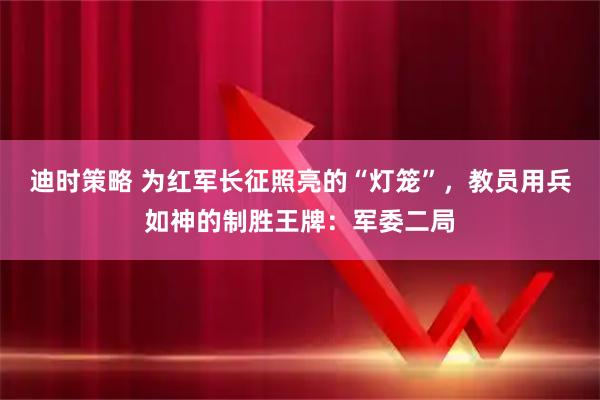 迪时策略 为红军长征照亮的“灯笼”，教员用兵如神的制胜王牌：军委二局